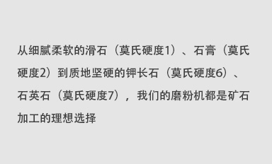 從細膩柔軟的滑石（莫氏硬度1）、石膏（莫氏硬度2）到質地堅硬的鉀長石（莫氏硬度6）、石英石（莫氏硬度7），我們的磨粉機都是礦石加工的理想選擇。